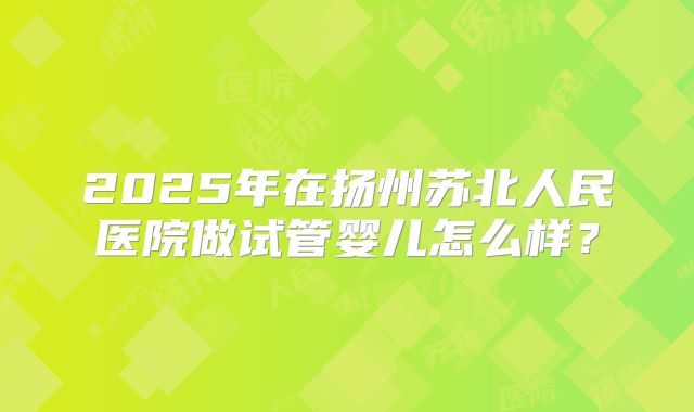2025年在扬州苏北人民医院做试管婴儿怎么样？