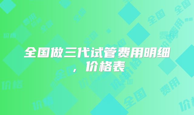 全国做三代试管费用明细，价格表