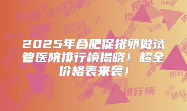 2025年合肥促排卵做试管医院排行榜揭晓!超全价格表来袭!