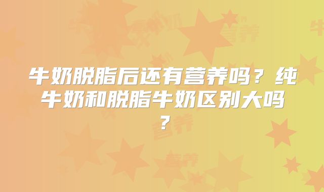 牛奶脱脂后还有营养吗？纯牛奶和脱脂牛奶区别大吗？
