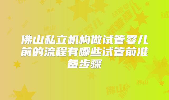 佛山私立机构做试管婴儿前的流程有哪些试管前准备步骤