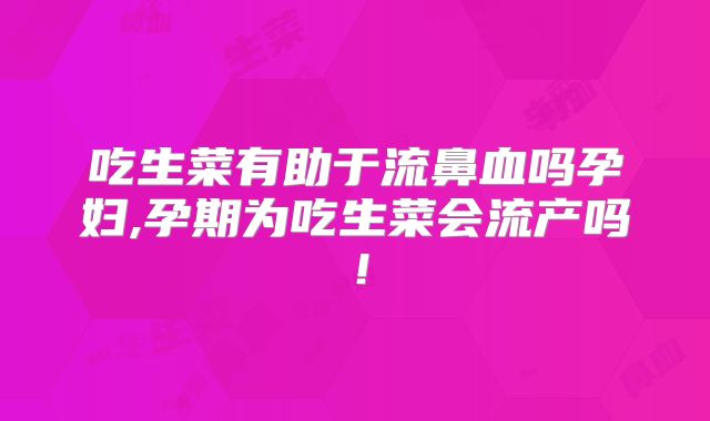吃生菜有助于流鼻血吗孕妇,孕期为吃生菜会流产吗！