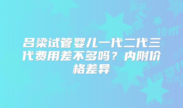 吕梁试管婴儿一代二代三代费用差不多吗?内附价格差异