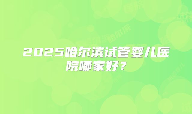 2025哈尔滨试管婴儿医院哪家好？