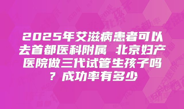 2025年艾滋病患者可以去首都医科附属 北京妇产医院做三代试管生孩子吗?成功率有多少