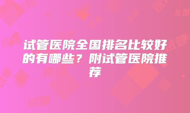 试管医院全国排名比较好的有哪些？附试管医院推荐
