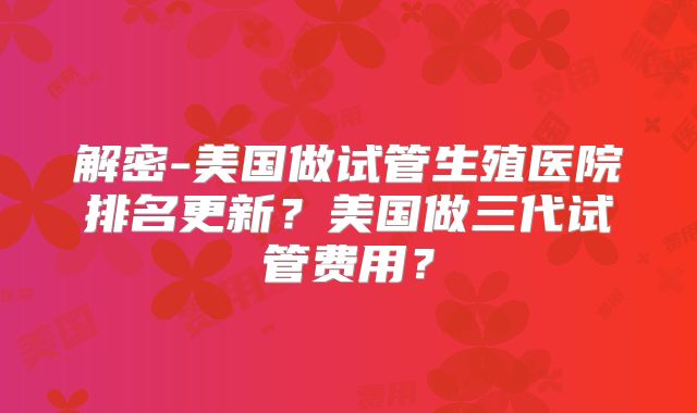 解密-美国做试管生殖医院排名更新？美国做三代试管费用？