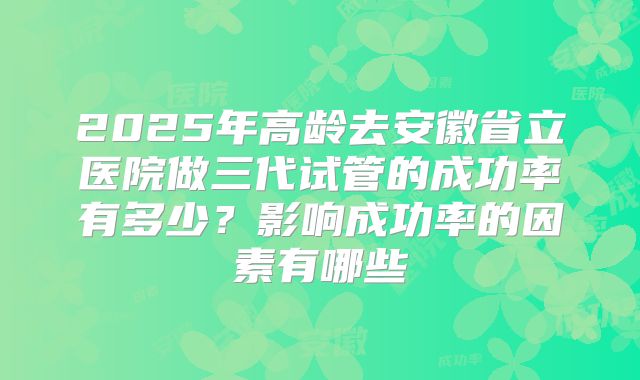 2025年高龄去安徽省立医院做三代试管的成功率有多少？影响成功率的因素有哪些