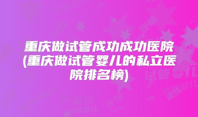 重庆做试管成功成功医院(重庆做试管婴儿的私立医院排名榜)