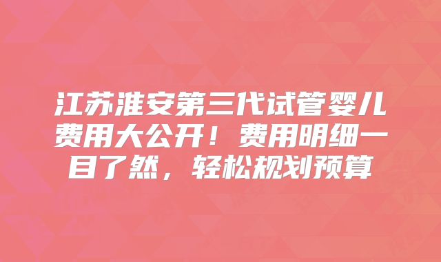 江苏淮安第三代试管婴儿费用大公开!费用明细一目了然,轻松规划预算