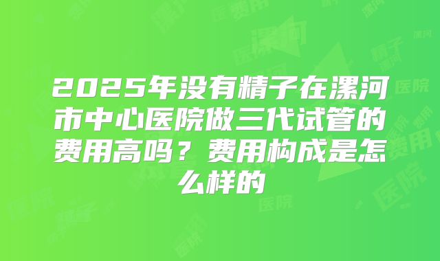 2025年没有精子在漯河市中心医院做三代试管的费用高吗？费用构成是怎么样的