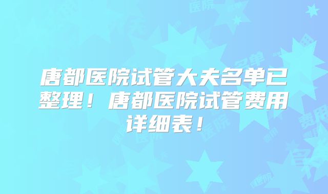 唐都医院试管大夫名单已整理!唐都医院试管费用详细表!