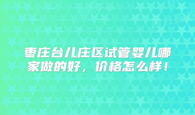 枣庄台儿庄区试管婴儿哪家做的好，价格怎么样！