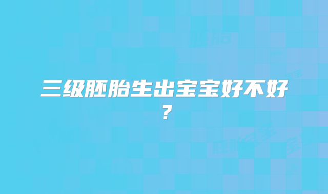 三级胚胎生出宝宝好不好？