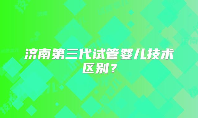 济南第三代试管婴儿技术区别？