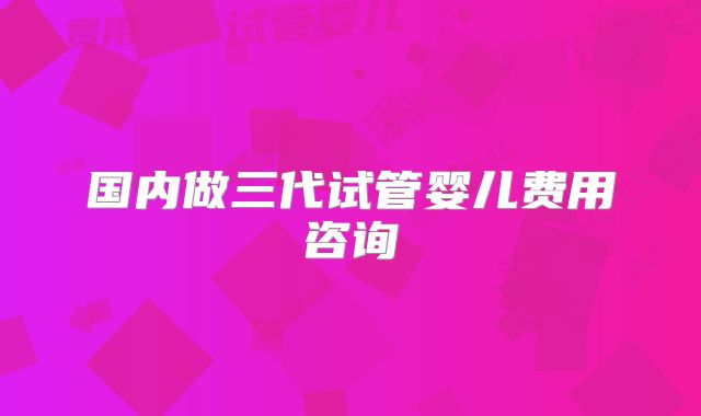 国内做三代试管婴儿费用咨询