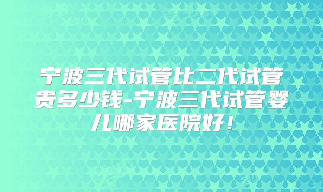 宁波三代试管比二代试管贵多少钱-宁波三代试管婴儿哪家医院好！