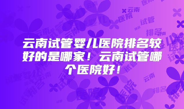 云南试管婴儿医院排名较好的是哪家!云南试管哪个医院好!