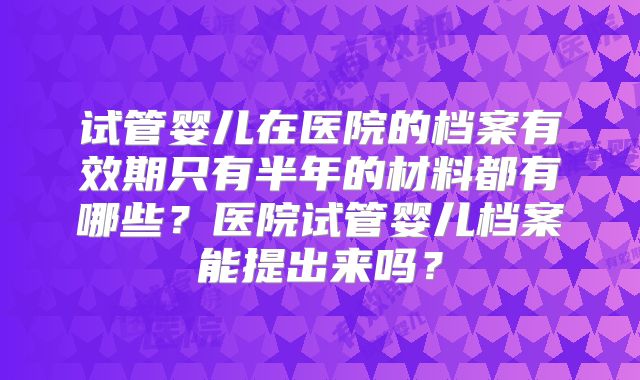 试管婴儿在医院的档案有效期只有半年的材料都有哪些?医院试管婴儿档案能提出来吗?