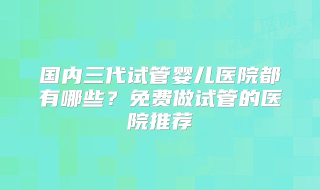 国内三代试管婴儿医院都有哪些？免费做试管的医院推荐