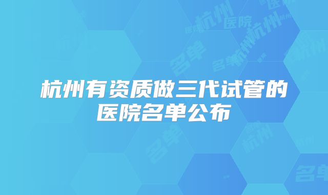 杭州有资质做三代试管的医院名单公布