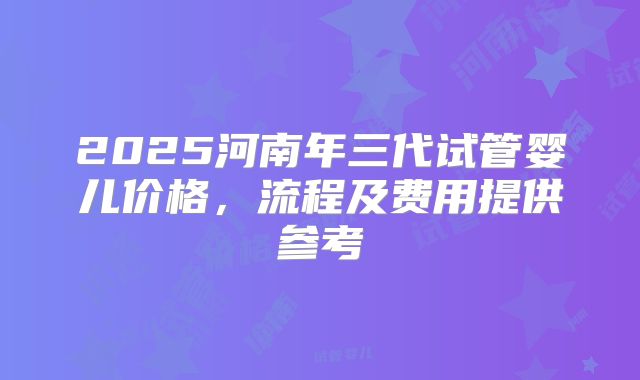 2025河南年三代试管婴儿价格，流程及费用提供参考