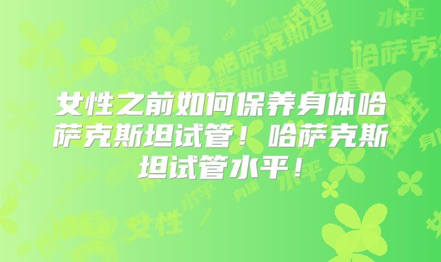 女性之前如何保养身体哈萨克斯坦试管!哈萨克斯坦试管水平!