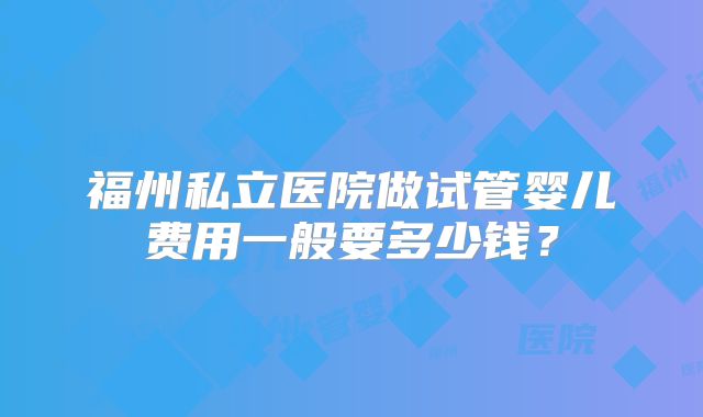 福州私立医院做试管婴儿费用一般要多少钱?