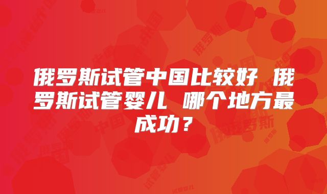 俄罗斯试管中国比较好 俄罗斯试管婴儿 哪个地方最成功？