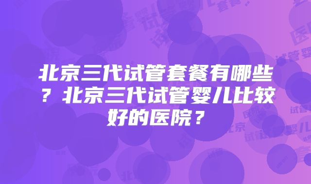 北京三代试管套餐有哪些？北京三代试管婴儿比较好的医院？