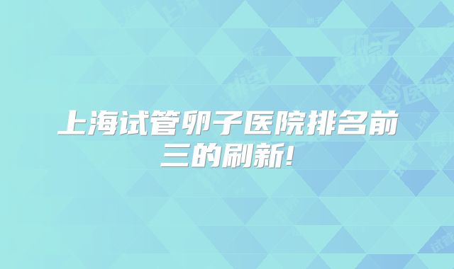 上海试管卵子医院排名前三的刷新!