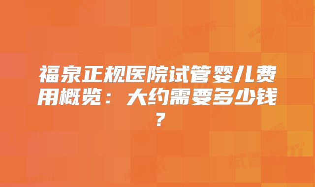 福泉正规医院试管婴儿费用概览：大约需要多少钱？