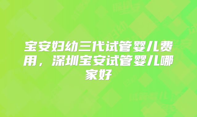 宝安妇幼三代试管婴儿费用，深圳宝安试管婴儿哪家好