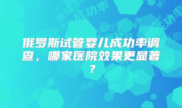 俄罗斯试管婴儿成功率调查，哪家医院效果更显著？