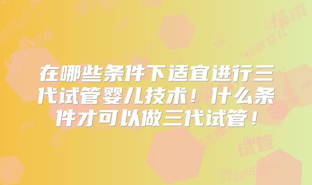 在哪些条件下适宜进行三代试管婴儿技术！什么条件才可以做三代试管！