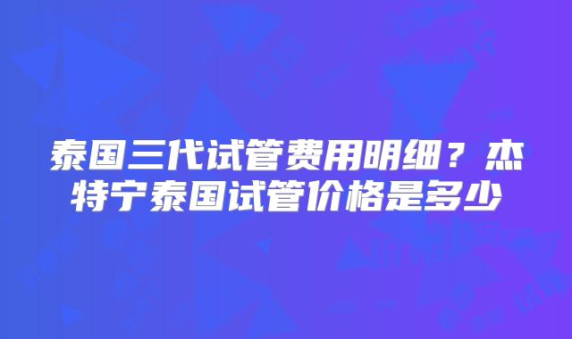 泰国三代试管费用明细？杰特宁泰国试管价格是多少