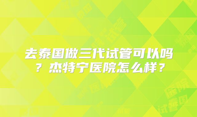 去泰国做三代试管可以吗？杰特宁医院怎么样？