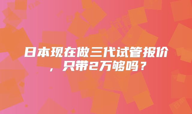 日本现在做三代试管报价，只带2万够吗？