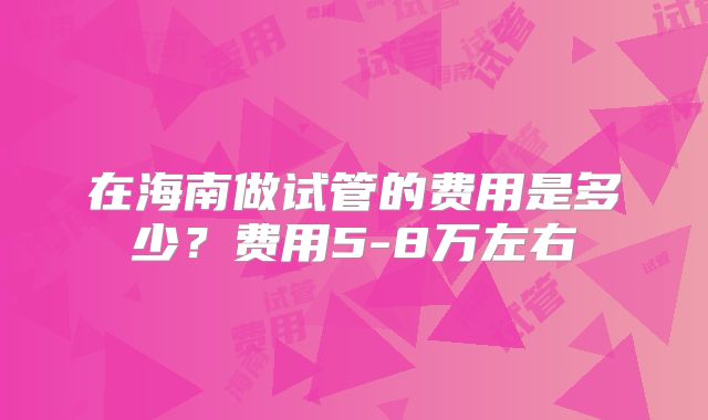 在海南做试管的费用是多少？费用5-8万左右