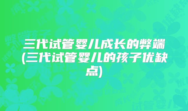 三代试管婴儿成长的弊端(三代试管婴儿的孩子优缺点)