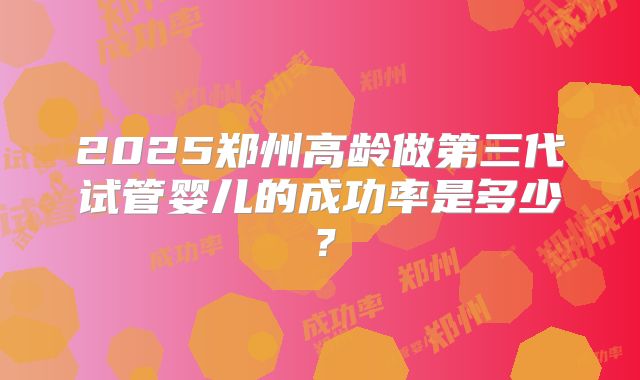 2025郑州高龄做第三代试管婴儿的成功率是多少？
