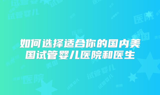 如何选择适合你的国内美国试管婴儿医院和医生