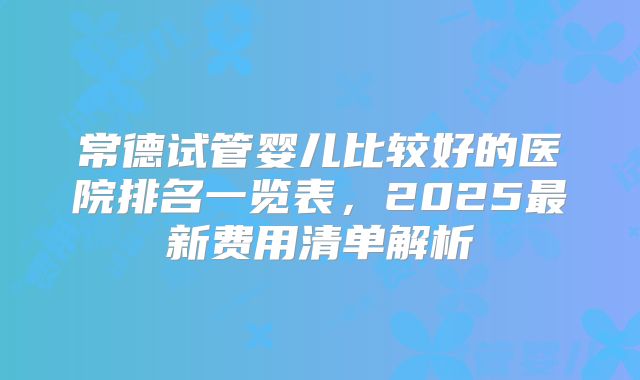 常德试管婴儿比较好的医院排名一览表，2025最新费用清单解析