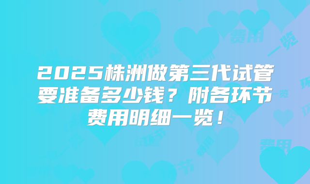 2025株洲做第三代试管要准备多少钱？附各环节费用明细一览！