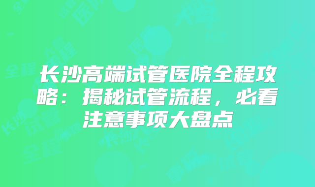 长沙高端试管医院全程攻略：揭秘试管流程，必看注意事项大盘点