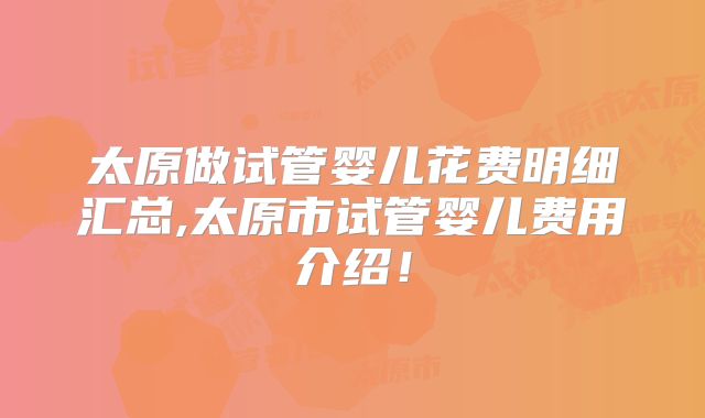 太原做试管婴儿花费明细汇总,太原市试管婴儿费用介绍!