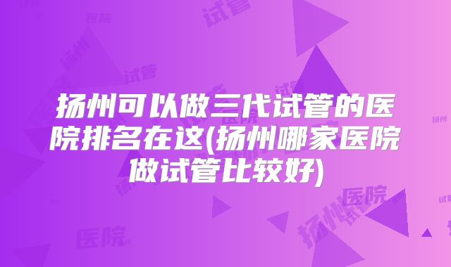 扬州可以做三代试管的医院排名在这(扬州哪家医院做试管比较好)
