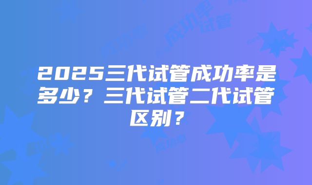 2025三代试管成功率是多少？三代试管二代试管区别？
