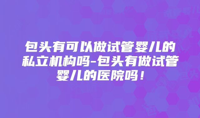 包头有可以做试管婴儿的私立机构吗-包头有做试管婴儿的医院吗！