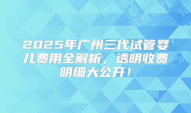 2025年广州三代试管婴儿费用全解析，透明收费明细大公开！